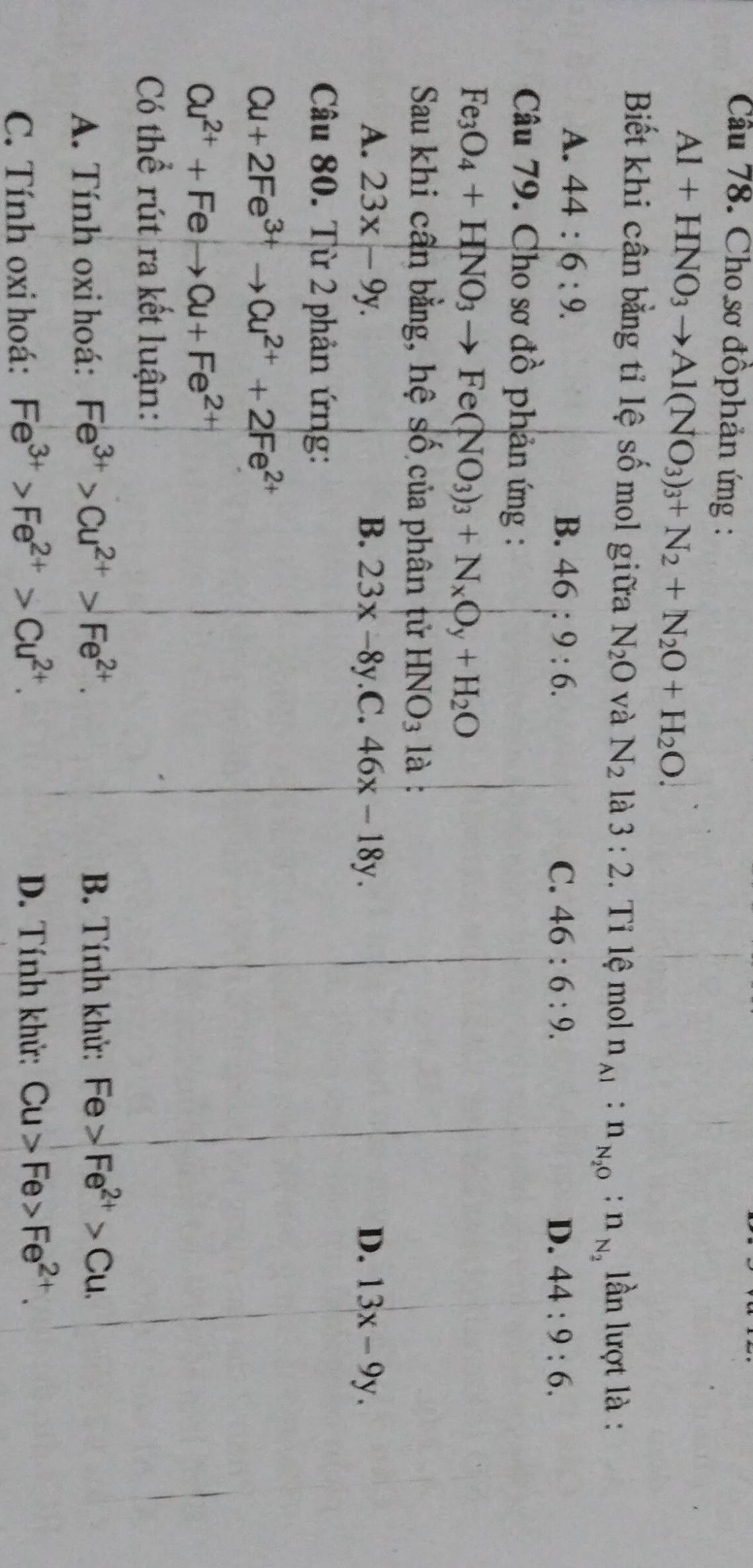 Cầu 78. Cho sơ đồphản ứng :
Al+HNO_3to Al(NO_3)_3+N_2+N_2O+H_2O. 
Biết khi cân bằng tỉ lệ số mol giữa N_2O và N_2 là 3:2 Tỉ l mol n_Al:n_N_2O:n_N_2 lần lượt là :
A. 44:6:9. B. 46:9:6.
C. 46:6:9. D. 44:9:6. 
Câu 79. Cho sơ đồ phản ứng :
Fe_3O_4+HNO_3to Fe(NO_3)_3+N_xO_y+H_2O
Sau khi cần bằng, hệ số của phân tử HNO_3 là :
A. 23x-9y. B. 23x-8y.C.46x-18y. D. 13x-9y. 
Câu 80. Từ 2 phản ứng:
Cu+2Fe^(3+)to Cu^(2+)+2Fe^(2+)
Cu^(2+)+Feto Cu+Fe^(2+)
Có thể rút ra kết luận:
A. Tính oxi hoá: Fe^(3+)>Cu^(2+)>Fe^(2+). 
B. Tính khử: Fe>Fe^(2+)>Cu.
C. Tính oxi hoá: Fe^(3+)>Fe^(2+)>Cu^(2+). D. Tính khử: Cu>Fe>Fe^(2+).