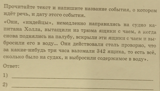 Πрοчнταйτе τексτ и налншнτе название собыτηя, о κоτором 
μπτ речь, и даτу эτого собыτия. 
«Онн, енндейцы», немедленно направились на судно ка- 
ππτана Χолла, выташηилн из τрюма лшики с чаем, а когда 
снова поднялись на палубу, вскрыли эти лшики с чаем и вы- 
бросили его в воду. Они действовали столь πроворно, что 
за какие-нибудь τри часа взломали 342 яшика, τо есть всё, 
сколько было на судах, и выбросили содержимое в воду◆. 
Otbeт: 
1) 
_ 
2)_