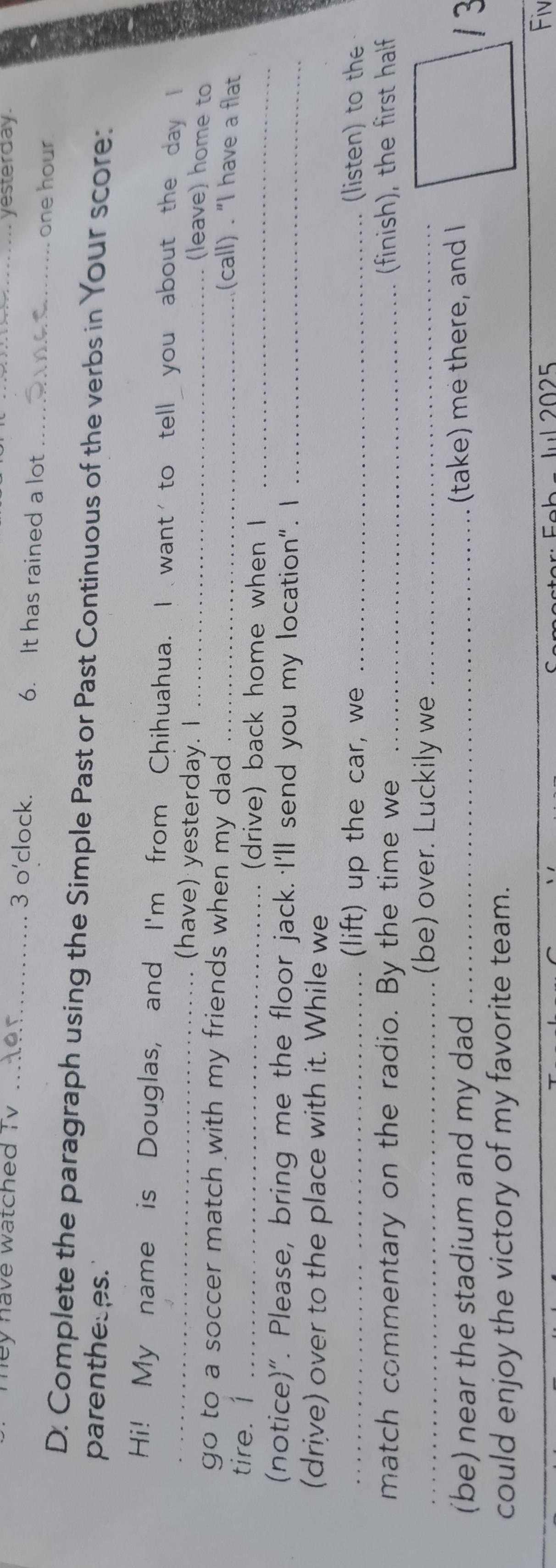 yesterday. 
hey have watched TV _3 o'clock. 6. It has rained a lot __one hour 
D. Complete the paragraph using the Simple Past or Past Continuous of the verbs in Your score: 
parentheses. 
_Hi! My name is Douglas, and I'm from Chihuahua. I want to tell you about the day I 
(have) yesterday. I_ 
(leave) home to 
go to a soccer match with my friends when my dad ._ 
(call) . “I have a flat 
tire. 1 _(drive) back home when I_ 
(notice)". Please, bring me the floor jack. I'll send you my location". I_ 
(drive) over to the place with it. While we 
_(lift) up the car, we _listen) to th 
match commentary on the radio. By the time we _(finish), the first half 
_(be) over. Luckily we_ 
(be) near the stadium and my dad_ (take) me there, and I 
1 3 
could enjoy the victory of my favorite team. 
Fiv