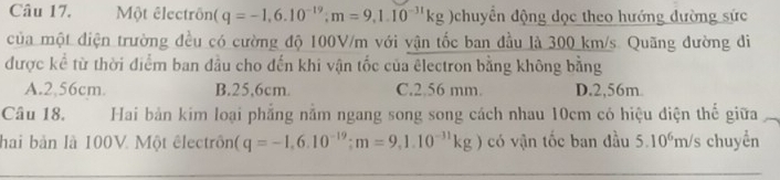 Một êlectrôn (q=-1,6.10^(-19); m=9,1.10^(-31)kg chuyển động đọc theo hướng dường sức
của một điện trường đều có cường độ 100V/m với vận tốc ban đầu là 300 km/s. Quãng đường đi
được kể từ thời điểm ban đầu cho đến khi vận tốc của êlectron bằng không bằng
A. 2,56cm. B. 25,6cm. C. 2.56 mm. D. 2,56m.
Câu 18. Hai bản kim loại phẳng nằm ngang song song cách nhau 10cm có hiệu điện thế giữa
hai bản là 100V. Một êlectrôn (q=-1,6.10^(-19); m=9,1.10^(-31)kg) có vận tốc ban đầu 5.10^6 m/s chuyển