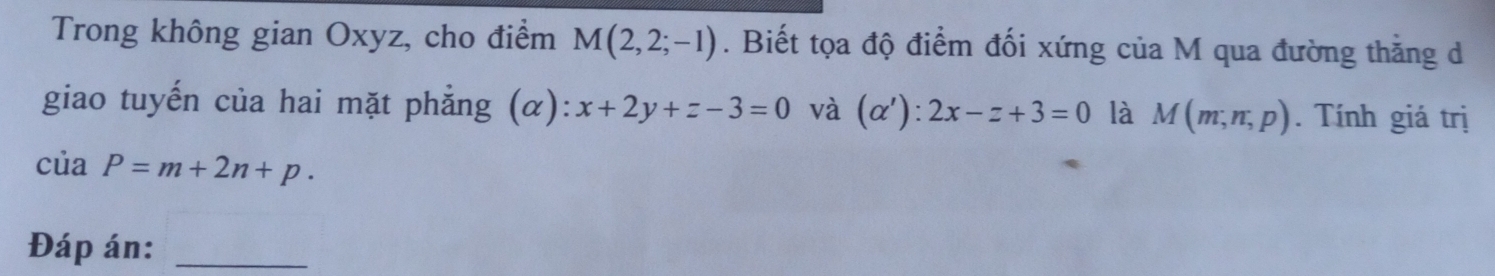 Trong không gian Oxyz, cho điểm M(2,2;-1). Biết tọa độ điểm đối xứng của M qua đường thằng d 
giao tuyến của hai mặt phẳng (α): x+2y+z-3=0 và (alpha ') : 2x-z+3=0 là M(m,n,p). Tính giá trị
ciaP=m+2n+p. 
Đáp án:_