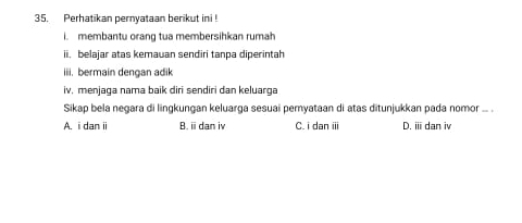 Perhatikan pernyataan berikut ini !
i. membantu orang tua membersihkan rumah
ii, belajar atas kemauan sendiri tanpa diperintah
iii. bermain dengan adik
iv, menjaga nama baik diri sendiri dan keluarga
Sikap bela negara di lingkungan keluarga sesuai pemyataan di atas ditunjukkan pada nomor ... .
A. i dan i B.ⅲdan iv C. i dan iii D. ⅲdan iv