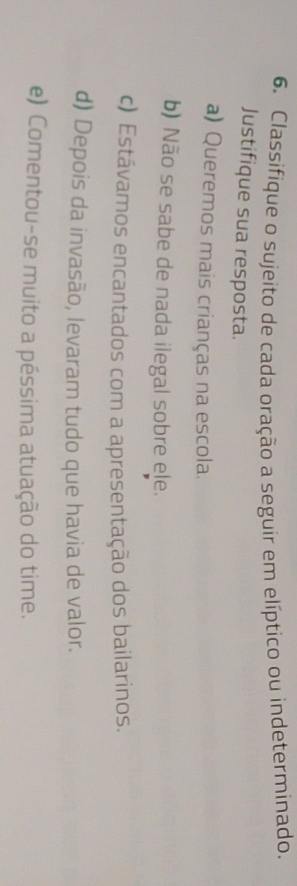 Classifique o sujeito de cada oração a seguir em elíptico ou indeterminado. 
Justifique sua resposta. 
a) Queremos mais crianças na escola. 
b) Não se sabe de nada ilegal sobre ele. 
c) Estávamos encantados com a apresentação dos bailarinos. 
d) Depois da invasão, levaram tudo que havia de valor. 
e) Comentou-se muito a péssima atuação do time.