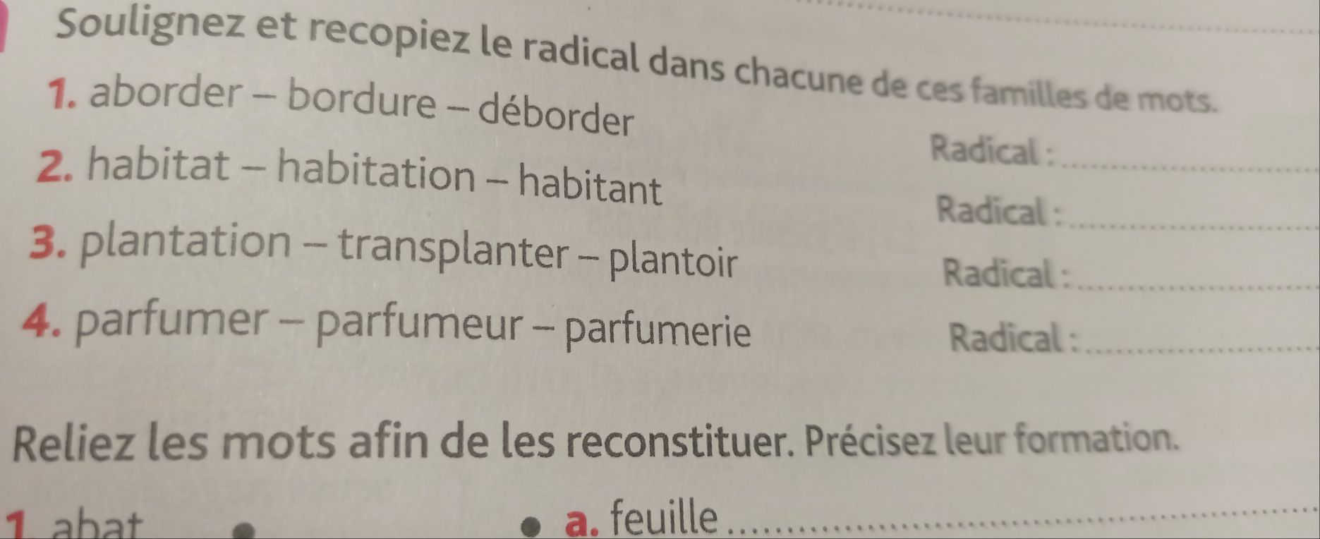 Soulignez et recopiez le radical dans chacune de ces familles de mots. 
1. aborder - bordure - déborder 
Radical :_ 
2. habitat - habitation - habitant 
Radical :_ 
3. plantation - transplanter - plantoir 
Radical :_ 
4. parfumer - parfumeur - parfumerie Radical :_ 
Reliez les mots afin de les reconstituer. Précisez leur formation. 
1 abat a. feuille_