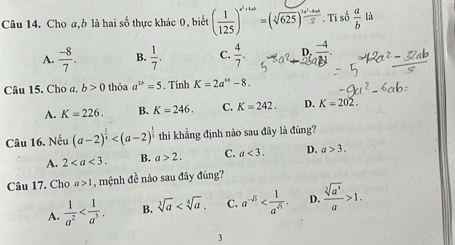 Cho a, b là hai số thực khác 0, biết ( 1/125 )^a^2+4ab=(sqrt[3](625))^ (3a^2-8ab)/2 . Ti số  a/b la
A.  (-8)/7 .  1/7 .  4/7 . 
B.
C.
). (-4)/21 
Câu 15. Cho a, b>0 thỏa a^(2b)=5. Tính K=2a^(6b)-8.
A. K=226. B. K=246. C. K=242. D. K=202. 
Câu 16. Nếu (a-2)^ 1/4  thì khẳng định nào sau đây là đúng?
A. 2. B. a>2. C. a<3</tex>. D. a>3. 
Câu 17. Cho a>1 , mệnh đề nào sau đây đúng?
A.  1/a^2  . B. sqrt[3](a) . C. a^(-sqrt(3)) . D.  sqrt[3](a^4)/a >1. 
3