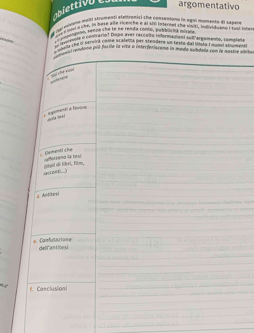 Obiettivo 
argomentativo 
Loggi esístono molti strumenti elettronici che consentono in ogni momento di sapere 
dove ti trovi o che, in base alle ricerche e ai siti Internet che visiti, individuano i tuoi intere 
inuire 
e ti propongono, senza che te ne renda conto, pubblicità mirate. 
Sei favorevole o contrario? Dopo aver raccolto informazioni sull'argomento, completa 
la tabella che ti servirà come scaletta per stendere un testo dal titolo I nuovi strumenti 
elettronici rendono più facile la vita o interferiscono in modo subdolo con le nostre abitua 
_ 
_ 
_ 
_ 
Tesí che vuoi 
_ 
sostenere 
_ 
_ 
b. Argomenti a favore_ 
_ 
_ 
della tesi 
_ 
_ 
_ 
_ 
Elementi che_ 
_ 
_ 
rafforzano la tesi 
(titoli di libri, film,_ 
_ 
racconti...) 
_ 
_ 
d. Antitesi 
_ 
_ 
_ 
_ 
_ 
e. Confutazione 
dell’antitesi 
" f. Conclusioni