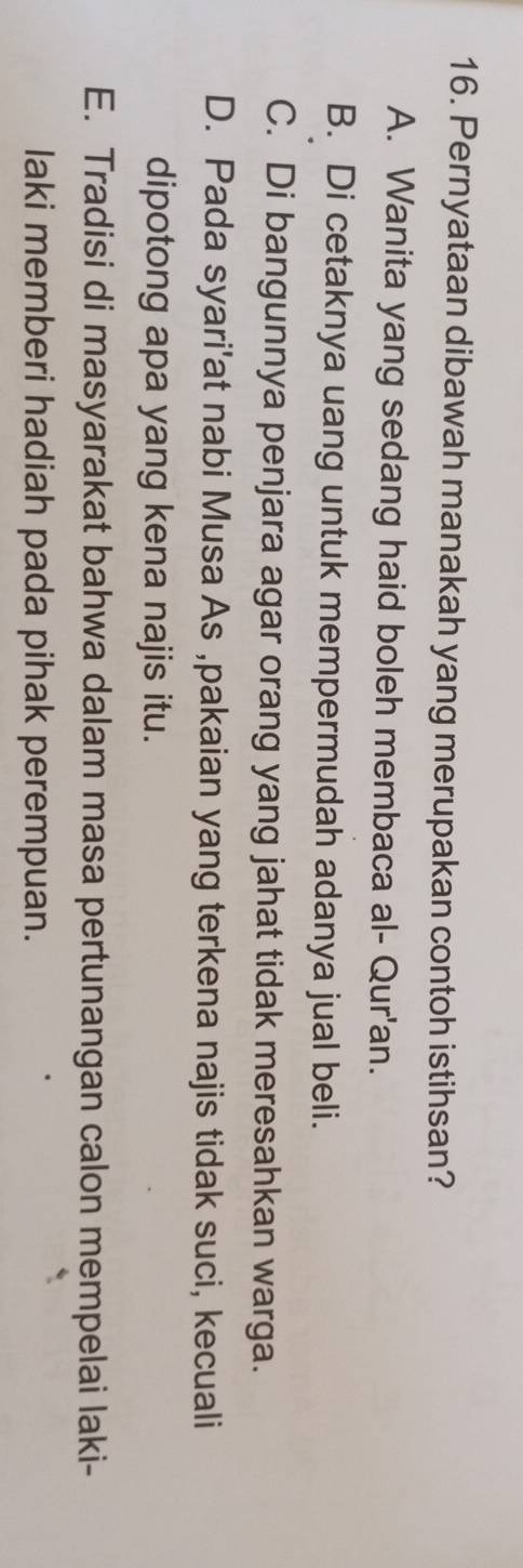 Pernyataan dibawah manakah yang merupakan contoh istihsan?
A. Wanita yang sedang haid boleh membaca al- Qur'an.
B. Di cetaknya uang untuk mempermudah adanya jual beli.
C. Di bangunnya penjara agar orang yang jahat tidak meresahkan warga.
D. Pada syari'at nabi Musa As ,pakaian yang terkena najis tidak suci, kecuali
dipotong apa yang kena najis itu.
E. Tradisi di masyarakat bahwa dalam masa pertunangan calon mempelai laki-
laki memberi hadiah pada pihak perempuan.