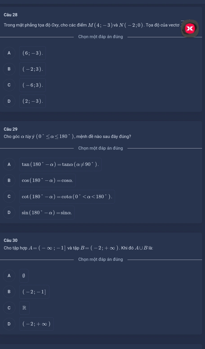 Trong mặt phẳng tọa độ Oxy, cho các điểm M(4;-3) và N(-2;0). Tọa độ của vectơ X
Chọn một đáp án đúng
A (6;-3).
B (-2;3).
C (-6;3).
D (2;-3). 
Câu 29
Cho góc a tùy ý (0°≤ alpha ≤ 180°) 1 , mệnh đề nào sau đây đúng?
Chọn một đáp án đúng
A tan (180°-alpha )=tan alpha (alpha != 90°).
B cos (180°-alpha )=cos alpha.
C cot (180°-alpha )=cot alpha (0° <180°).
D sin (180°-alpha )=si nα.
Câu 30
Cho tập hợp A=(-∈fty ;-1] và tập B=(-2;+∈fty ). Khi đó A∪ B là:
Chọn một đáp án đúng
A 0
B (-2;-1]
C | 4/5 
D (-2;+∈fty )