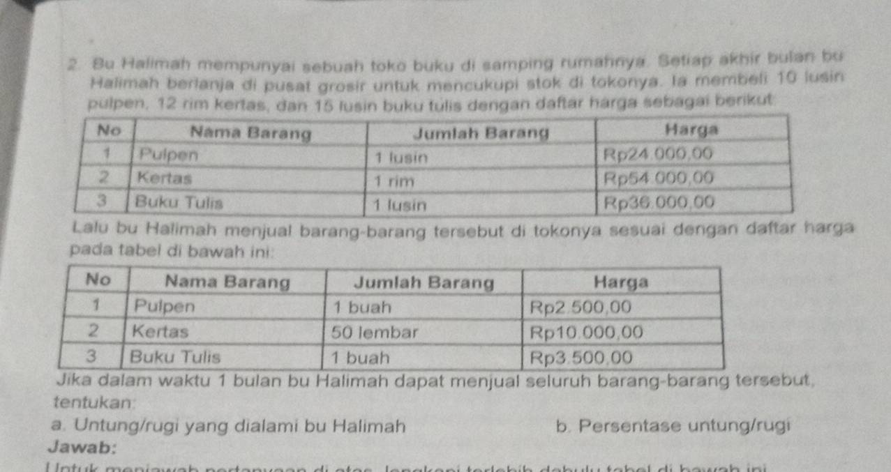 Bu Halimah mempunyai sebuah toko buku di samping rumahnya. Setiap akhir bulan bu 
Halimah berlanja di pusat grosir untuk mencukupi stok di tokonya. Ia membeli 10 lusin 
pulpen, 12 rim kertas, dan 15 lusin buku tulis dengan daftar harga sebagai berikut 
Lalu bu Halimah menjual barang-barang tersebut di tokonya sesuai dengan daftar harga 
pada tabel di bawah ini: 
Jika dalam waktu 1 bulan bu Halimah dapat menjual seluruh barang-barang tersebut. 
tentukan: 
a. Untung/rugi yang dialami bu Halimah b. Persentase untung/rugi 
Jawab: