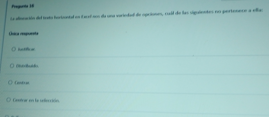 Pregunta 16
La alineación del texto horizontal en Excel nos da una variedad de opciones, cuál de las siguientes no pertenece a ellas
Única respuesta
Justificar.
Distribuido.
Centrar
Centrar en la selección.