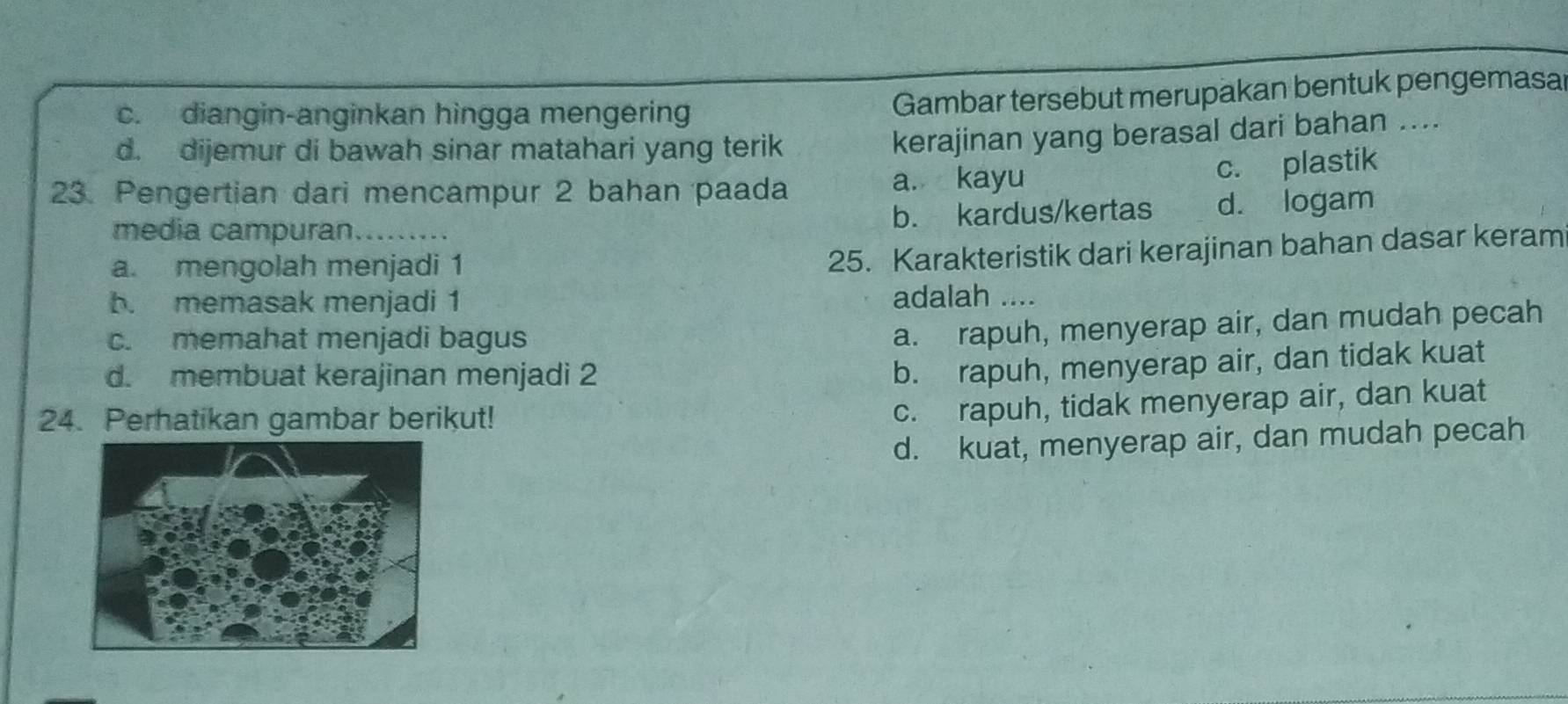 c. diangin-anginkan hingga mengerin
Gambar tersebut merupakan bentuk pengemasal
d. dijemur di bawah sinar matahari yang terik
kerajinan yang berasal dari bahan ....
23. Pengertian dari mencampur 2 bahan paada a. kayu
c. plastik
media campuran._ b. kardus/kertas d. logam
a. mengolah menjadi 1
25. Karakteristik dari kerajinan bahan dasar keram
b. memasak menjadi 1 adalah ....
c. memahat menjadi bagus
a. rapuh, menyerap air, dan mudah pecah
d. membuat kerajinan menjadi 2
b. rapuh, menyerap air, dan tidak kuat
24. Perhatikan gambar berikut!
c. rapuh, tidak menyerap air, dan kuat
d. kuat, menyerap air, dan mudah pecah