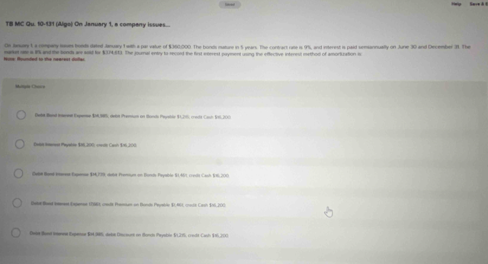 Saved Help Save & 
TB MC Qu. 10-131 (Algo) On January 1, a company issues...
On January 1, a company issues bonds dated January 1 with a par value of $360,000. The bonds mature in 5 years. The contract rate is 9%, and interest is paid semiannually on June 30 and December 31. The
market nate i 8% and the bonds are sold for $374,613. The journal entry to record the first interest payment using the effective interest method of amortization is
Nots: Rounded to the nearest dollar.
Mulspie Choice
Debit Band Intenest Expense $14,985; debit Premium on Bonds Payable $1.215; credit Cash $16,200.
Debit Interest Payable $16,200; credit Cash $16,200.
Debit Bond Interest Expense $14,739; debit Premium on Bonds Payable $1,461; credit Cash $16,200
Debit Sond interest Expense 17,661, credit Premium on Bonds Payable $1,461, credit Cash $16,200
Deba Bond Interest Expense $14.985, debit Discount on Bonds Payable 51,275 credit Cash $16,200