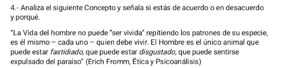 4.- Analiza el siguiente Concepto y señala si estás de acuerdo o en desacuerdo 
y porqué. 
“La Vida del hombre no puede “ser vivida” repitiendo los patrones de su especie, 
es él mismo - cada uno - quien debe vivir. El Hombre es el único animal que 
puede estar fastidiado, que puede estar disgustado, que puede sentirse 
expulsado del paraíso'' (Erich Fromm, Ética y Psicoanálisis)