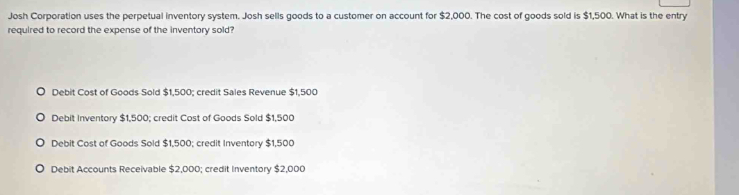 Josh Corporation uses the perpetual inventory system. Josh sells goods to a customer on account for $2,000. The cost of goods sold is $1,500. What is the entry
required to record the expense of the inventory sold?
Debit Cost of Goods Sold $1,500; credit Sales Revenue $1,500
Debit Inventory $1,500; credit Cost of Goods Sold $1,500
Debit Cost of Goods Sold $1,500; credit Inventory $1,500
Debit Accounts Receivable $2,000; credit Inventory $2,000