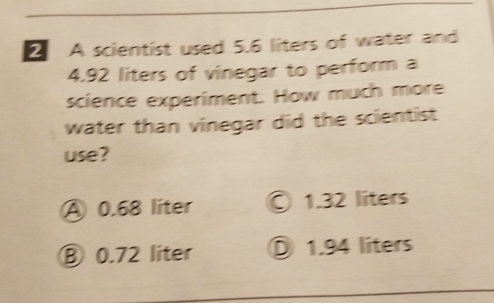 A scientist used 5.6 liters of water and
4.92 liters of vinegar to perform a
science experiment. How much more
water than vinegar did the scientist
use?
A 0.68 liter © 1.32 líters
⑧ 0.72 líter Ö 1.94 líters