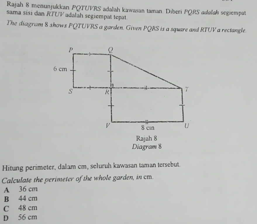 Rajah 8 menunjukkan PQTUVRS adalah kawasan taman. Diberi PQRS adalah segiempat
sama sisi dan RTUV adalah segiempat tepat.
The diagram 8 shows PQTUVRS a garden. Given PQRS is a square and RTUV a rectangle.
Rajah 8
Diagram 8
Hitung perimeter, dalam cm, seluruh kawasan taman tersebut.
Calculate the perimeter of the whole garden, in cm.
A 36 cm
B 44 cm
C 48 cm
D 56 cm