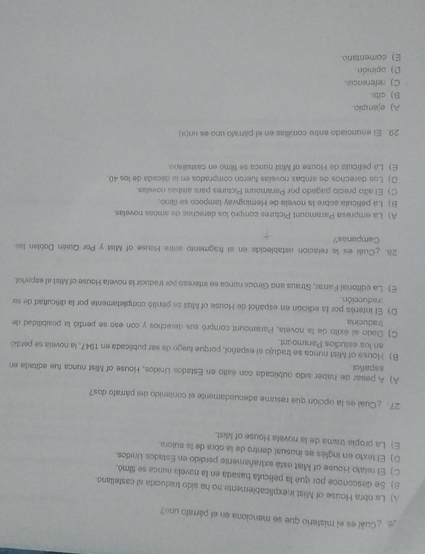 ¿Cuál es el misterio que se menciona en el párrafo uno?
A) La obra House of Mist inexplicablemente no ha sido traducida al castellano.
8 Se desconoce por qué la película basada en la novela nunca se filmó.
C) El relato House of Mist está extrañamente perdido en Estados Unidos.
D) El texto en inglés es inusual dentro de la obra de la autora.
E) La propia trama de la novela House of Mist.
27. ¿Cuál es la opción que resume adecuadamente el contenido del párrafo dos?
A) A pesar de haber sido oublicada con éxito en Estados Unidos, House of Mist nunca fue editada en
aspañol.
B) House of Mist nunca se tradujo al español, porque luego de ser publicada en 1947, la novela se perdió
en los estudios Paramount.
C) Dado el éxito de la novela, Paramount compró sus derechos y con eso se perdió la posibilidad de
traduciria
D) El interés por la edición en español de House of Mist se perdió completamente por la dificultad de su
raducción
E) La editorial Farrar, Straus and Giroux nunca se interesó por traducir la novela House of Mist al español.
28. ¿Cuál es la relación establecida en el fragmento entre House of Mist y Por Quién Doblan las
Campanas?
A) La empresa Paramount Pictures compró los derechos de ambas novelas.
B) La película sobre la novela de Hemingway tampoco se filmó.
C) El alto precio pagado por Paramount Pictures para ambas novelas.
D) Los derechos de ambas novelas fueron comprados en la década de los 40.
E) La película de House of Mist nunca se filmo en casteilano.
29. El enunciado entre comilias en el párrafo uno es un(a)
A) ejemplo.
S) cita.
C) referencia.
D) opinión.
E) comentario.