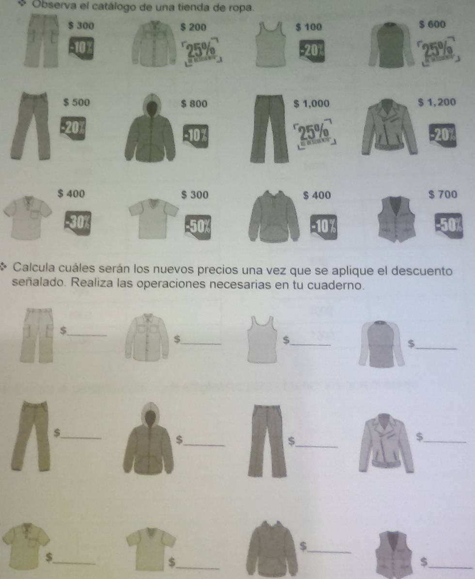 Observa el catálogo de una tienda de ropa.
$ 300 $ 200 $ 100 $ 600
25% -20 25%
$ 500 $ 800 $ 1,000 $ 1, 200
-20x
-10% 25% -20%

$ 400 $ 300 $ 400 $ 700
Calcula cuáles serán los nuevos precios una vez que se aplique el descuento 
señalado. Realiza las operaciones necesarias en tu cuaderno. 
_$ 
_$ 
_$ 
_$ 
_$ 
_$ 
_$ 
_$ 
_$ 
_$ 
_$