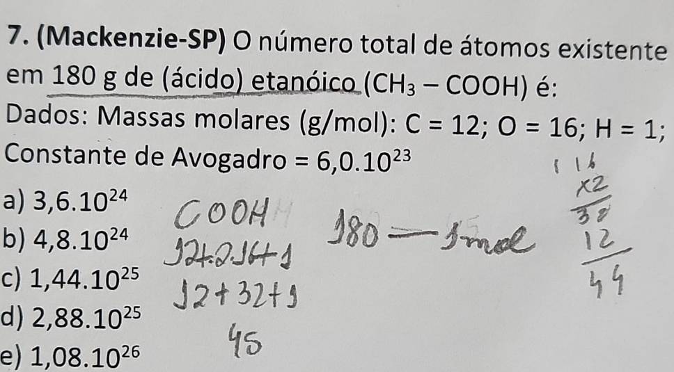 (Mackenzie-SP) O número total de átomos existente
em 180 g de (ácido) etanóico (CH_3-COOH) é:
Dados: Massas molares (g/mol): C=12; O=16; H=1
Constante de Avogadro =6,0.10^(23)
a) 3,6.10^(24)
b) 4,8.10^(24)
c) 1,44.10^(25)
d) 2,88.10^(25)
e) 1,08.10^(26)