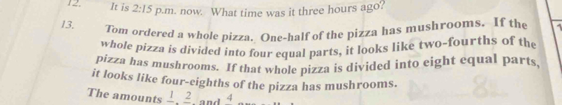 It is 2:15 p.m. now. What time was it three hours ago? 
13. Tom ordered a whole pizza. One-half of the pizza has mushrooms. If the 
whole pizza is divided into four equal parts, it looks like two-fourths of the 
pizza has mushrooms. If that whole pizza is divided into eight equal parts, 
it looks like four-eighths of the pizza has mushrooms. 
The amounts frac 1, frac 2. and 4