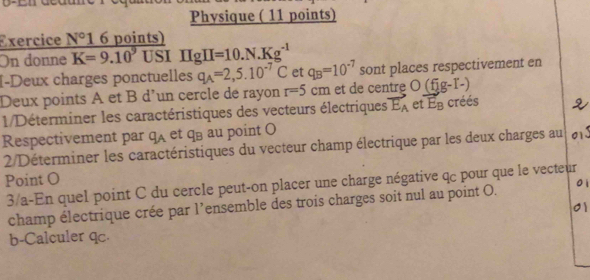 Physique ( 11 points) 
Exercice N° 1 6 points) 
On donne K=9.10^9 USI IIgH=10.N.Kg^(-1)
I-Deux charges ponctuelles q_A=2,5.10^(-7)C et q_B=10^(-7) sont places respectivement en 
Deux points A et B d’un cercle de rayon r=5cm et de centre O(fig-I-)
1/Déterminer les caractéristiques des vecteurs électriques vector E_A et E_B créés 
Respectivement par q_A et qū au point O
2/Déterminer les caractéristiques du vecteur champ électrique par les deux charges au 813
Point O
3/a-En quel point C du cercle peut-on placer une charge négative q pour que le vecteur 
champ électrique crée par l’ensemble des trois charges soit nul au point O. 
01 
b-Calculer qc.