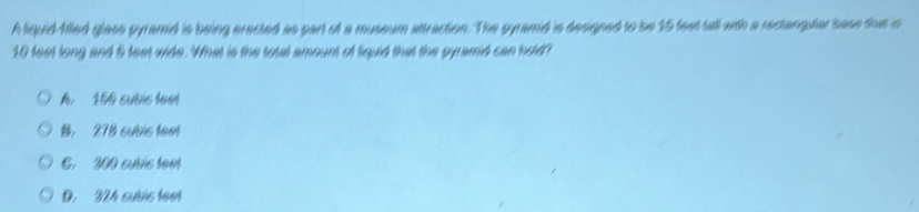 A liquid flled glass pyramid is being erected as part of a museum attraction. The gyramid is designed to be 15 fest tall with a rectanguter sase that is
10 feet long and 6 feet wide. What is the total amount of liquid that the gyramid can hold?
A 156 cubis tem
B. 278 subis feet
C. 200 subis tee
D. 324 subic teet