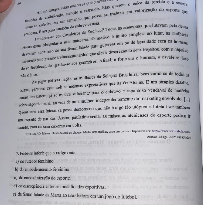 Ali, no campo, estão mulheres que corre
também de visibilidade, atenção e respaldo. Elas querem o calor da torcida e a sonora
vibração coletiva em um tamanho que possa se traduzir em valorização do esporte que
praticam. É um jogo também de sobrevivência.
Lembram-se dos Cavaleiros do Zodíaco? Todas as amazonas que lutavam pela deusa
Atena eram obrigadas a usar máscaras. O motivo é muito simples: ao lutar, as mulheres
deveriam abrir mão de sua feminilidade para guerrear em pé de igualdade com os homens,
passando pelo mesmo treinamento árduo que eles e desprezando seus trejeitos, com o objetivo
de se fortalecer, de igualar-se aos guerreiros. Afinal, o forte era o homem, o cavaleiro. Isso
não é à toa.
Ao jogar por sua nação, as mulheres da Seleção Brasileira, bem como as de todas as
outras, parecem estar sob as mesmas expectativas que as de Atenas. E um simples detalhe,
como um batom, já se mostra suficiente para o coletivo e espantoso vendaval de matérias
sobre algo tão banal na vida de uma mulher, independentemente do marketing envolvido. [...]
Quem sabe essa iniciativa possa demonstrar que não é algo tão utópico o futebol ser também
um esporte de garotas. Assim, paulatinamente, as máscaras atenienses do esporte podem ir
caindo, com ou sem enxame em volta.
CONCEIÇÃO, Mateus. O mundo está em choque: Marta, uma mulher, usou um batom. Disponível em: https://www.revistabula.com/.
Acesso: 25 ago. 2019. (adaptado).
7. Pode-se inferir que o artigo trata
a) do futebol feminino.
b) do empoderamento feminino.
c) da masculinização do esporte.
d) da discrepância entre as modalidades esportivas.
e) da feminilidade da Marta ao usar batom em um jogo de futebol.