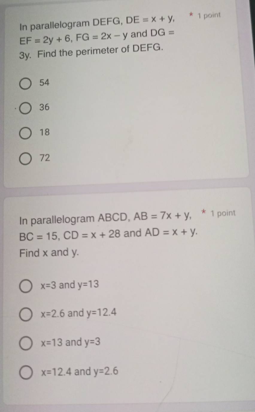 In parallelogram DEFG, DE=x+y, * 1 point
EF=2y+6, FG=2x-y and DG=
3y. Find the perimeter of DEFG.
54
36
18
72
In parallelogram ABCD, AB=7x+y , * 1 point
BC=15, CD=x+28 and AD=x+y. 
Find x and y.
x=3 and y=13
x=2.6 and y=12.4
x=13 and y=3
x=12.4 and y=2.6