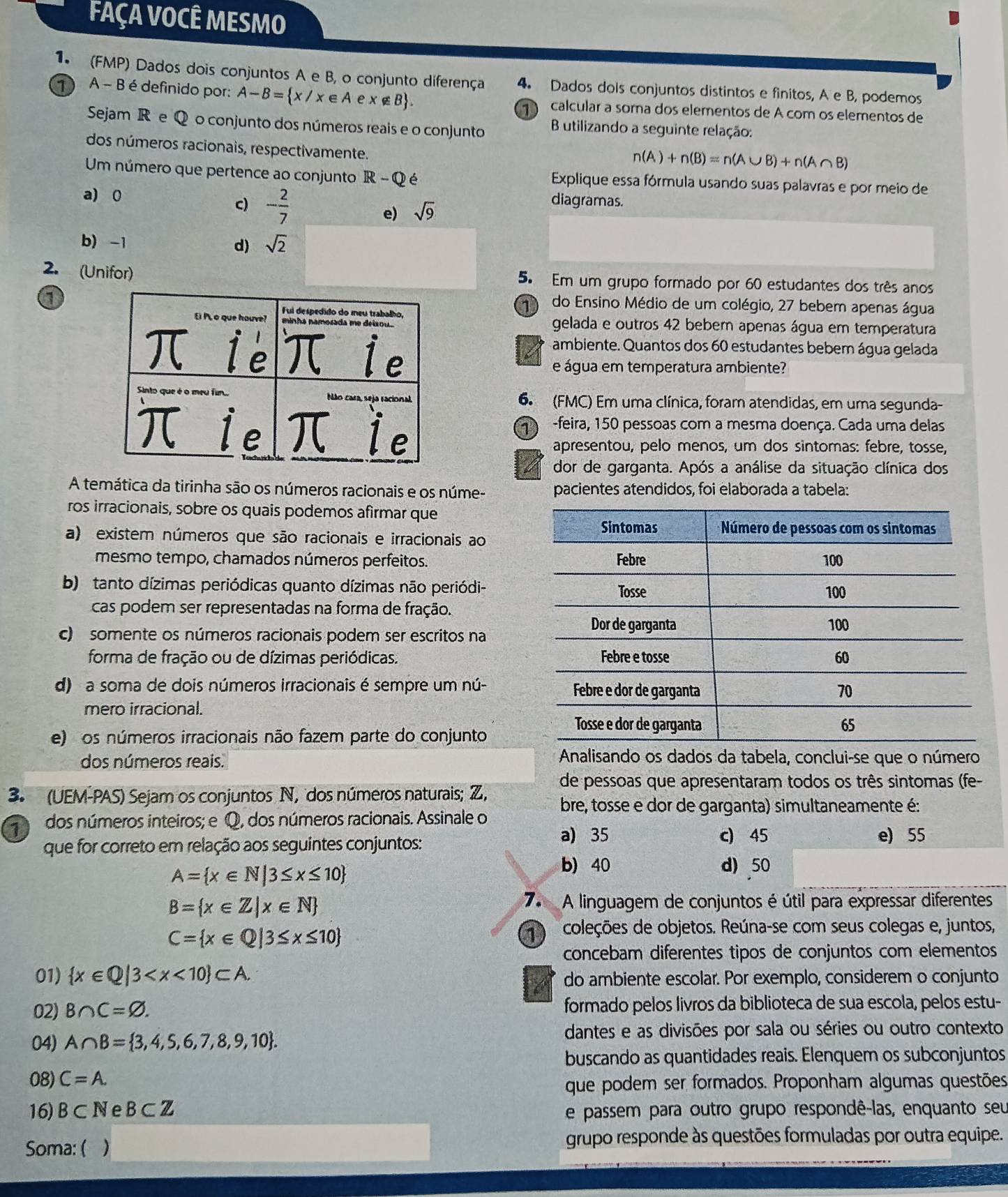 FAÇA VOCÊ MESMO
1. (FMP) Dados dois conjuntos A e B, o conjunto diferença 4. Dados dois conjuntos distintos e finitos, A e B, podemos
1  A - B é definido por: A-B= x/x∈ A ex∉ B 1 calcular a soma dos elementos de A com os elementos de
Sejam R e Q o conjunto dos números reais e o conjunto  B utilizando a seguinte relação:
dos números racionais, respectivamente.
n(A)+n(B)=n(A∪ B)+n(A∩ B)
Um número que pertence ao conjunto R-Q é Explique essa fórmula usando suas palavras e por meio de
a) 0
c) - 2/7 
e) sqrt(9)
diagramas.
b) -1 d) sqrt(2)
2. (Unifor) 5. Em um grupo formado por 60 estudantes dos três anos
a
1) do Ensino Médio de um colégio, 27 bebem apenas água
gelada e outros 42 beber apenas água em temperatura
ambiente. Quantos dos 60 estudantes bebem água gelada
e água em temperatura ambiente?
6. (FMC) Em uma clínica, foram atendidas, em uma segunda-
1 -feira, 150 pessoas com a mesma doença. Cada uma delas
apresentou, pelo menos, um dos sintomas: febre, tosse,
dor de garganta. Após a análise da situação clínica dos
A temática da tirinha são os números racionais e os núme- pacientes atendidos, foi elaborada a tabela:
ros irracionais, sobre os quais podemos afirmar que
a) existem números que são racionais e irracionais ao
mesmo tempo, chamados números perfeitos.
b) tanto dízimas periódicas quanto dízimas não periódi-
cas podem ser representadas na forma de fração.
c) somente os números racionais podem ser escritos na
forma de fração ou de dízimas periódicas.
d) a soma de dois números irracionais é sempre um nú-
mero irracional.
e) os números irracionais não fazem parte do conjunto
dos números reais. Analisando os dados da tabela, conclui-se que o número
de pessoas que apresentaram todos os três sintomas (fe-
3. (UEM-PAS) Sejam os conjuntos N, dos números naturais; Z, bre, tosse e dor de garganta) simultaneamente é:
dos números inteiros; e Q, dos números racionais. Assinale o
que for correto em relação aos seguintes conjuntos:
a) 35 c) 45 e) 55
A= x∈ N|3≤ x≤ 10
b) 40 d) 50
B= x∈ Z|x∈ N
7 A linguagem de conjuntos é útil para expressar diferentes
C= x∈ Q|3≤ x≤ 10
1 coleções de objetos. Reúna-se com seus colegas e, juntos,
concebam diferentes tipos de conjuntos com elementos
01)  x∈ Q|3 do ambiente escolar. Por exemplo, considerem o conjunto
02) B∩ C=varnothing . formado pelos livros da biblioteca de sua escola, pelos estu-
04) A∩ B= 3,4,5,6,7,8,9,10 . dantes e as divisões por sala ou séries ou outro contexto
buscando as quantidades reais. Elenquem os subconjuntos
08) C=A.
que podem ser formados. Proponham algumas questões
16) B⊂ N e B⊂ Z e passem para outro grupo respondê-las, enquanto seu
Soma: ( ) grupo responde às questões formuladas por outra equipe.