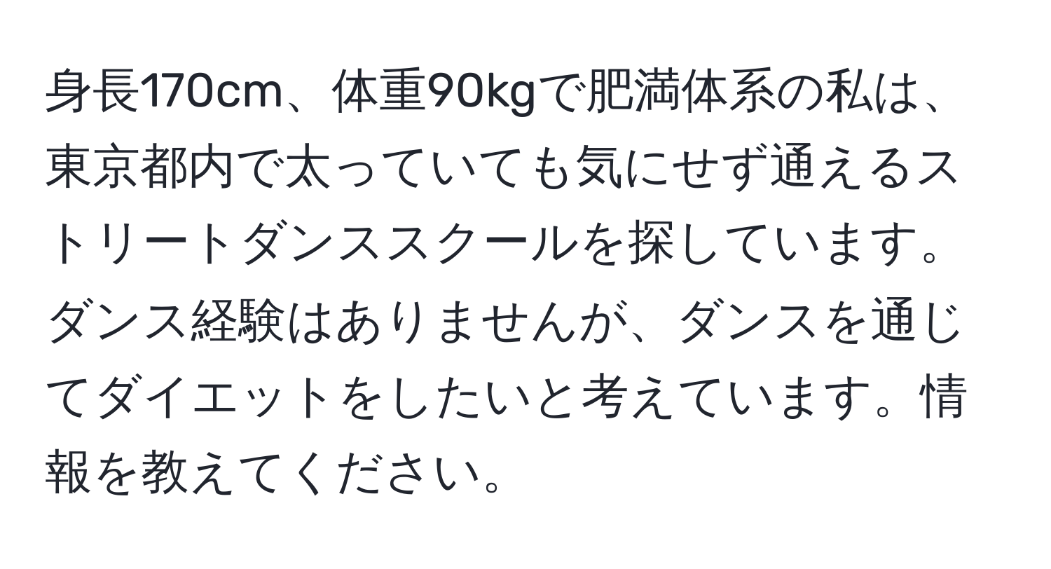 身長170cm、体重90kgで肥満体系の私は、東京都内で太っていても気にせず通えるストリートダンススクールを探しています。ダンス経験はありませんが、ダンスを通じてダイエットをしたいと考えています。情報を教えてください。