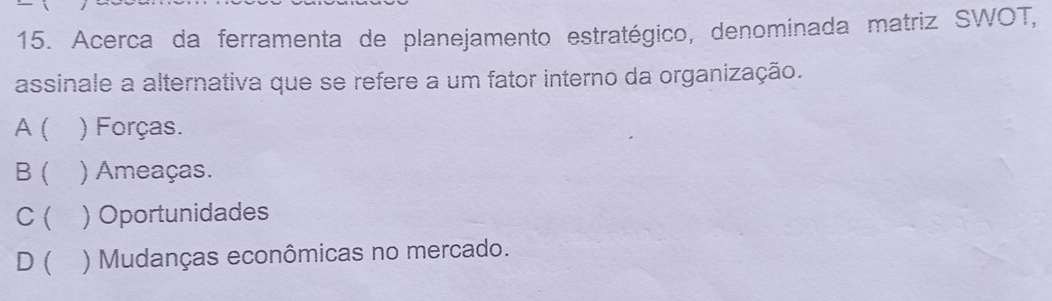 Acerca da ferramenta de planejamento estratégico, denominada matriz SWOT,
assinale a alternativa que se refere a um fator interno da organização.
A ( ) Forças.
B ( ) Ameaças.
C( ) Oportunidades
D ( ) Mudanças econômicas no mercado.