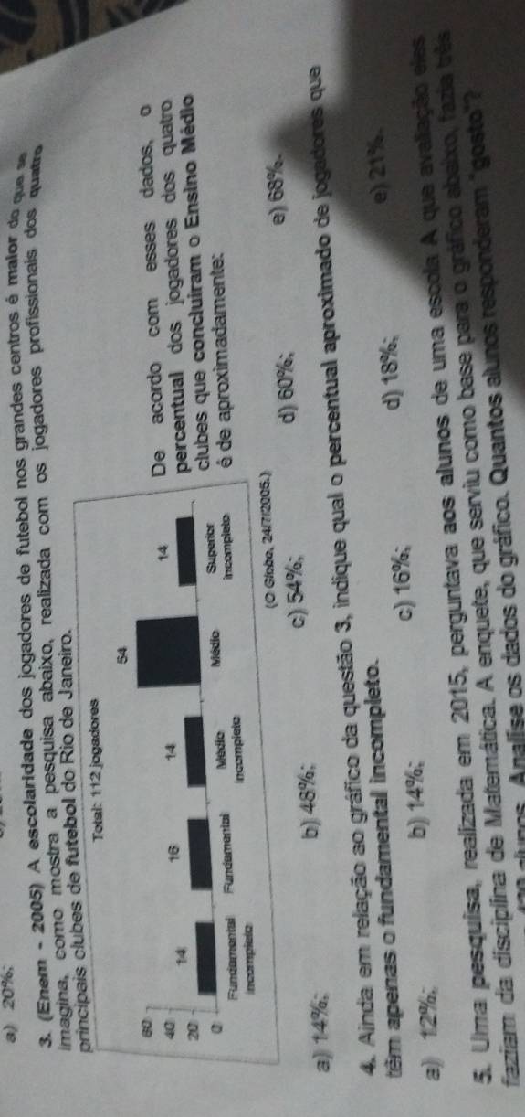 a) 20%;
3. (E em - 2005) A escolaridade dos jogadores de futebol nos grandes cen tros é maio do q 
imagina, como mostra a pesquisa abaixo, realizada com os jogadores profissionais dos quatr
is clubes de futebol do Rio de Janeiro.
acordo com esses dados, o
centual dos jogadores dos quatro
es que concluiram o Ensino Médio
e aproximadamente:
d) 60%;
a) 14%; b) 48%; c) 54%; e) 68%.
4. Ainda em relação ao gráfico da questão 3, indique qual o percentual aproximado de jogadores que
têm apenas o fundamental incompleto.
d) 18%;
a) 12%; b) 14%; c) 16%; e) 21%.
5. Uma pesquísa, realizada em 2015, perguntava aos alunos de uma escola A que avaliação elas
faziam da disciplina de Matemática. A enquete, que serviu como base para o gráfico abaixo, fazia três
umos. Analíse os dados do gráfico. Quantos alunos responderam "gosto"