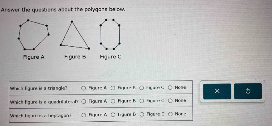 Answer the questions about the polygons below.
Figure A Figure B Figure C
Which figure is a triangle? Figure A Figure B Figure C None
S
Which figure is a quadrilateral? Figure A Figure B Figure C None
Which figure is a heptagon? Figure A Figure B Figure C None