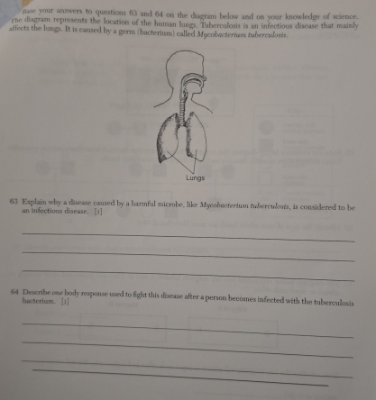 mase your answers to questions 63 and 64 on the diagram below and on your knowledge of science. 
rne diagram represents the location of the human lungs. Tuberculosis is an infectious disease that mainly 
affects the lungs. It is caused by a germ (bacterium) called Mycobacterium tuberculosis. 
63 Explain why a disease caused by a harmful microbe, like Mycobecterium tuberculosis, is considered to be 
an infectious disease. [1] 
_ 
_ 
_ 
64 Describe one body response used to fight this disease after a person becomes infected with the tuberculosis 
bacterium. [1] 
_ 
_ 
_ 
_