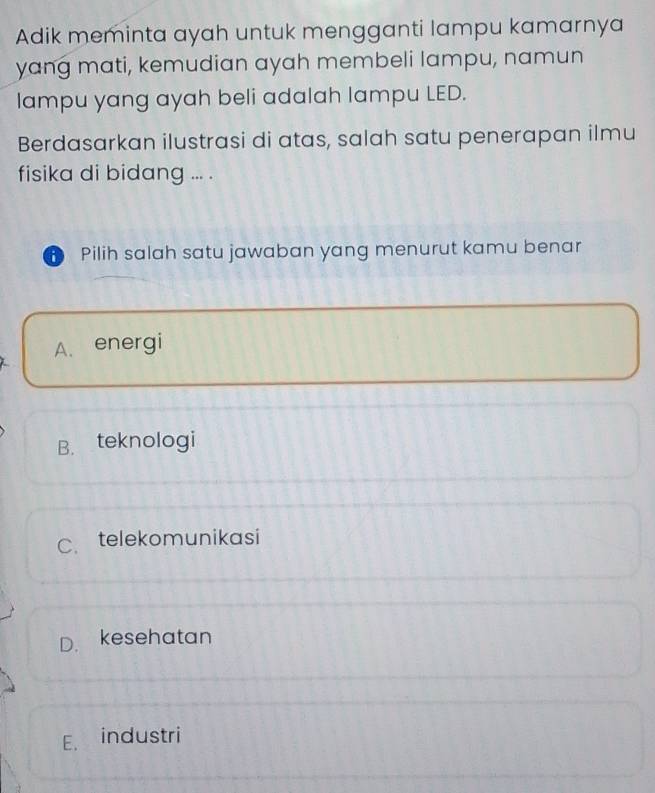 Adik meminta ayah untuk mengganti lampu kamarnya
yang mati, kemudian ayah membeli lampu, namun
lampu yang ayah beli adalah lampu LED.
Berdasarkan ilustrasi di atas, salah satu penerapan ilmu
fisika di bidang ... .
Pilih salah satu jawaban yang menurut kamu benar
A. energi
B. teknologi
C. telekomunikasi
D. kesehatan
E. industri