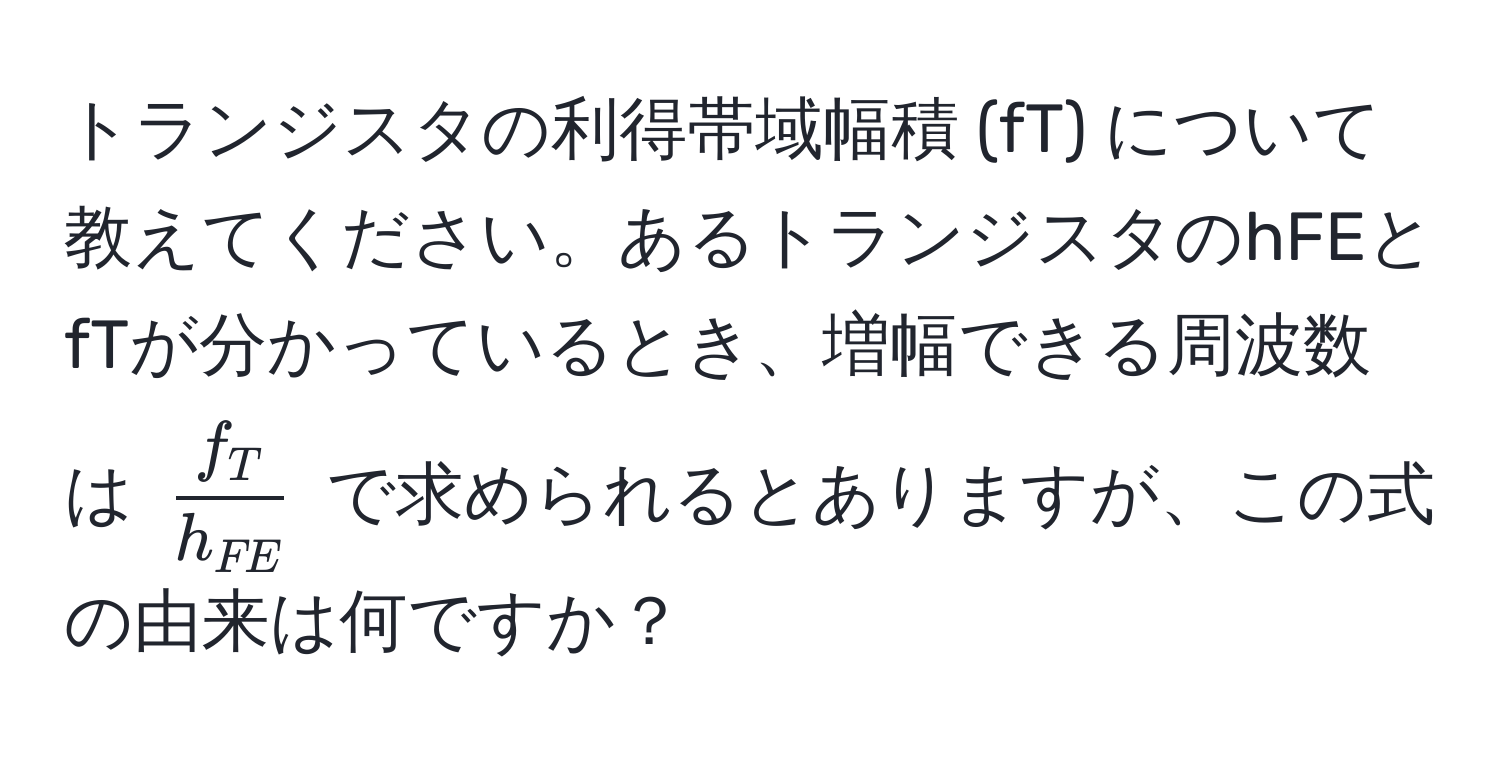 トランジスタの利得帯域幅積 (fT) について教えてください。あるトランジスタのhFEとfTが分かっているとき、増幅できる周波数は (fracf_Th_FE) で求められるとありますが、この式の由来は何ですか？