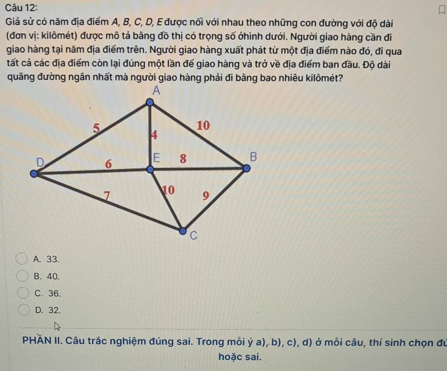 Giả sử có năm địa điểm A, B, C, D, E được nối với nhau theo những con đường với độ dài
(đơn vị: kilômét) được mô tả bằng đồ thị có trọng số ởhình dưới. Người giao hàng cần đi
giao hàng tại năm địa điểm trên. Người giao hàng xuất phát từ một địa điểm nào đó, đi qua
tất cả các địa điểm còn lại đúng một lần để giao hàng và trở về địa điểm ban đầu. Độ dài
A. 33.
B. 40.
C. 36.
D. 32.
PHÄN II. Câu trắc nghiệm đúng sai. Trong mỗi ý a), b), c), d) ở mỗi câu, thí sinh chọn đú
hoặc sai.