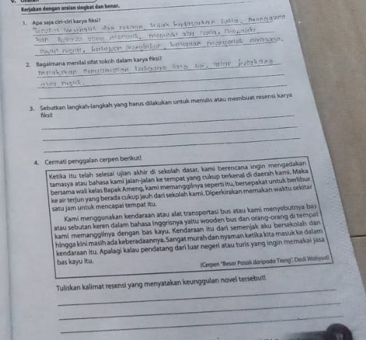 Kerjakan dengan ursian singkat dan benar. 
1. Apa saja ciri-ciri karya ńiksi? 
Mannaturd 
_ 
_ 
2. Bagaimana menilal sifat tokoh dalam karya fiksi? 
_ 
_ 
3. Sebutkan langkah-langkah yang harus dilakukan untuk menulis atau membuat resensi karya 
fiksi! 
_ 
_ 
4. Cermati penggalan cerpen berikut! 
Ketika itu telah selesai ujian akhir di sekolah dasar, kami berencana ingin mengadakan 
tamasya atau bahasa kami jalan-jalan ke tempat yang cukup terkenal di daerah kami. Māka 
bersama wali kelas Bapak Ameng, kami memangginya seperti itu, bersepakat untuk berlibur 
ke air terjun yang berada cukup jauh dari sekolah kami. Diperkirakan memakan waktu sekitar 
satu jam untuk mencapai tempat itu. 
Kami menggunakan kendaraan atau alat transportasi bus atau kami menyebutnya bas 
atau sebutan keren dalam bahasa Inggrisnya yaltu wooden bus dan orang-orang di tempat 
kami memanggilnya dengan bas kayu, Kendaraan itu dari semenjak aku bersekolah dan 
hingga kini masih ada keberadaannya. Sangat murah dan nyaman ketika kita masuk ke daiam 
kendaraan Itu. Apalagi kalau pendatang dari luar negeri atau turis yang ingin memakai jasa 
bas kayu itu. 
(Cerpen "Ilesar Pasak daripada Tiong", Dedi Wahyudi 
_ 
Tuliskan kalimat resensi yang menyatakan keunggulan novel tersebut! 
_ 
_