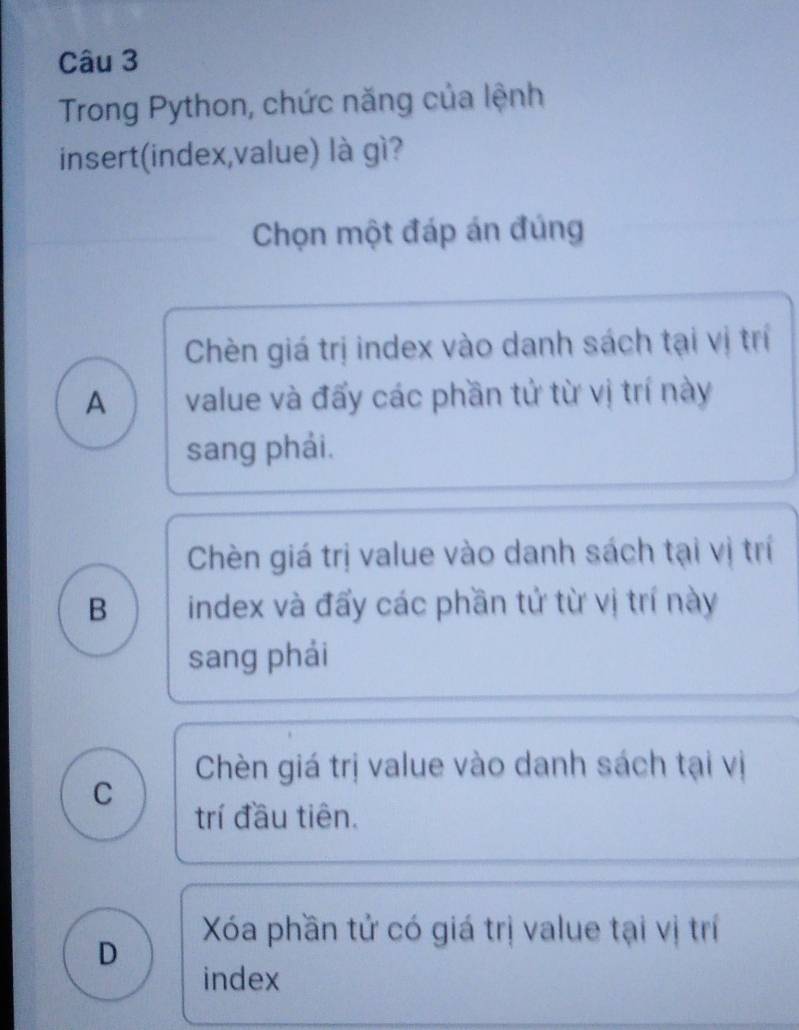 Trong Python, chức năng của lệnh
insert(index,value) là gì?
Chọn một đáp án đúng
Chèn giá trị index vào danh sách tại vị trí
A value và đấy các phần tử từ vị trí này
sang phải.
Chèn giá trị value vào danh sách tại vị trí
B index và đấy các phần tử từ vị trí này
sang phải
Chèn giá trị value vào danh sách tại vị
C
trí đầu tiên.
Xa phần tử có giá trị value tại vị trí
D
index