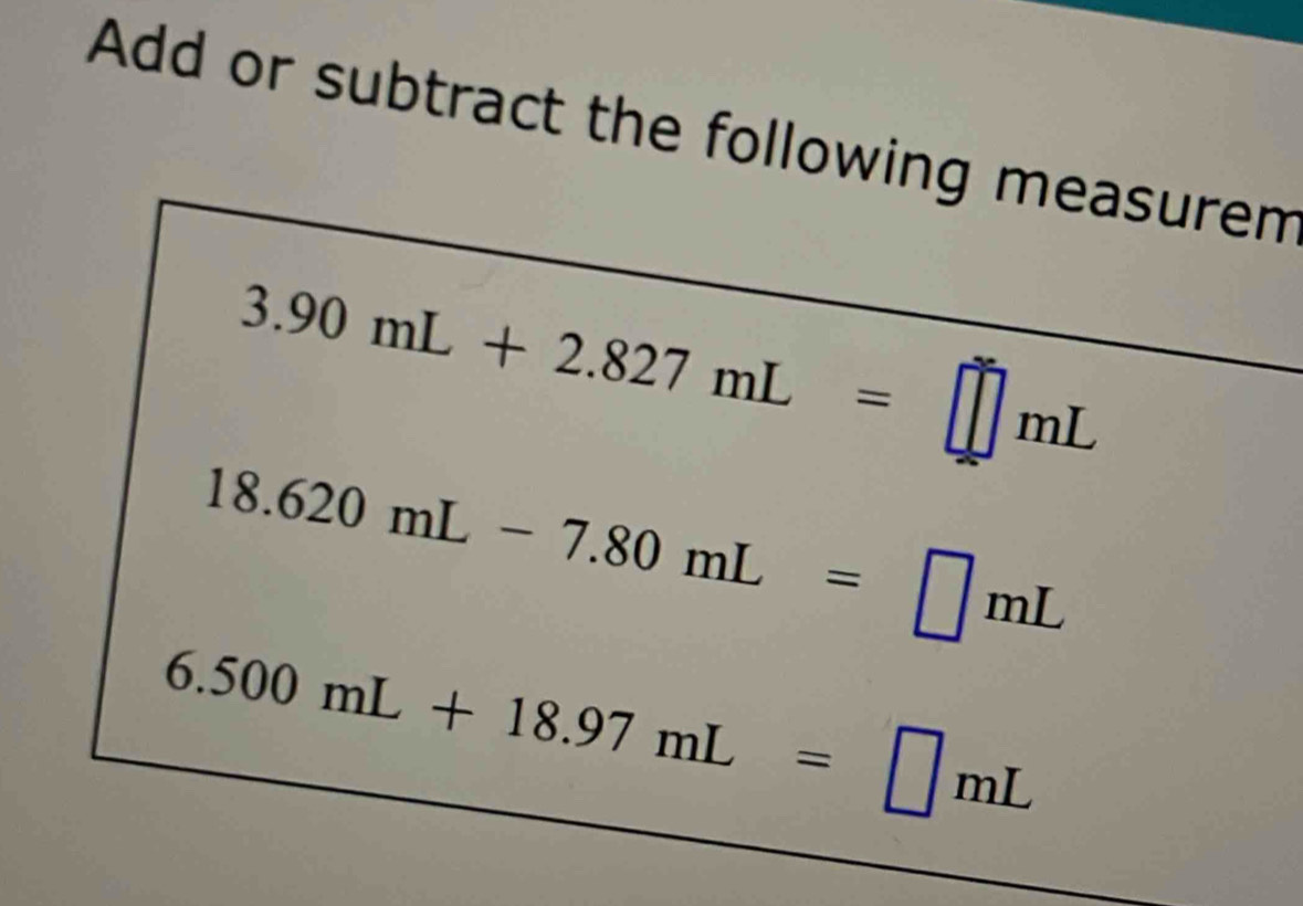 Add or subtract the following measurem
3.90mL+2.827mL=□ mL
18.620mL-7.80mL=□ mL
6.500mL+18.97mL=□ mL