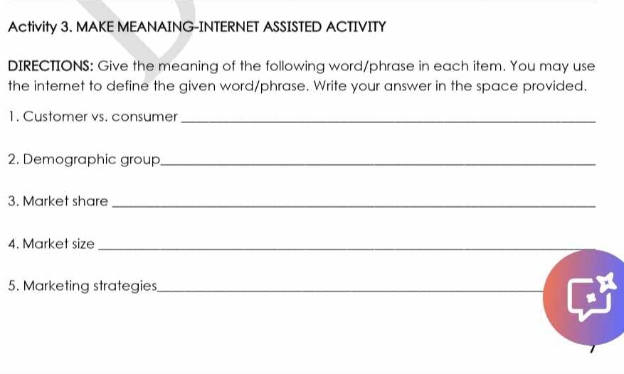 Activity 3. MAKE MEANAING-INTERNET ASSISTED ACTIVITY 
DIRECTIONS: Give the meaning of the following word/phrase in each item. You may use 
the internet to define the given word/phrase. Write your answer in the space provided. 
1. Customer vs. consumer_ 
2. Demographic group_ 
3. Market share_ 
4. Market size_ 
5. Marketing strategies_