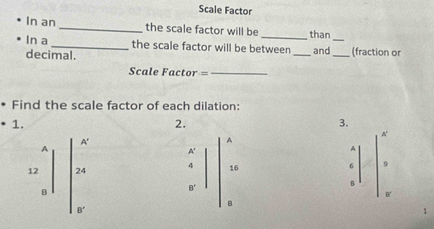 Scale Factor 
In an _the scale factor will be _than 
In a _the scale factor will be between _and__ (fraction or 
decimal. 
Scale Factor =_ 
Find the scale factor of each dilation: 
1. 
2. 
3.
A'
A'
A 
A
A'
A
6 9
12 24
16
B
B'
B
B'
B
B'
1