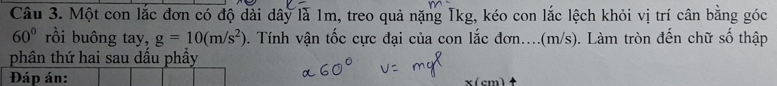 Một con lắc đơn có độ dài dây là 1m, treo quả nặng Tkg, kéo con lắc lệch khỏi vị trí cân bằng góc
60° rồi buông tay, g=10(m/s^2). Tính vận tốc cực đại của con lắc đơn....(m/s). Làm tròn đến chữ số thập 
phân thứ hai sau dầu phầy 
Đáp án: