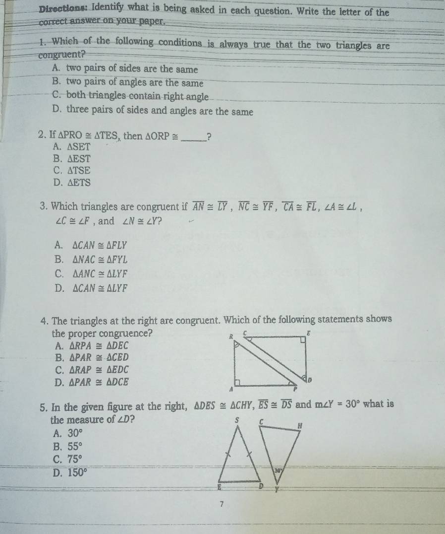 Directions: Identify what is being asked in each question. Write the letter of the
correct answer on your paper.
1. Which of the following conditions is always true that the two triangles are
congruent?
A. two pairs of sides are the same
B. two pairs of angles are the same
C. both triangles contain right angle
D. three pairs of sides and angles are the same
2. If △ PRO≌ △ TES then △ ORP≌ _ ?
A. △ SET
B. △ EST
C. △ TSE
D. △ ETS
3. Which triangles are congruent if overline AN≌ overline LY,overline NC≌ overline YF,overline CA≌ overline FL,∠ A≌ ∠ L,
∠ C≌ ∠ F , and ∠ N≌ ∠ Y ?
A. △ CAN≌ △ FLY
B. △ NAC≌ △ FYL
C. △ ANC≌ △ LYF
D. △ CAN≌ △ LYF
4. The triangles at the right are congruent. Which of the following statements shows
the proper congruence?
A. △ RPA≌ △ DEC
B. △ PAR≌ △ CED
C. △ RAP≌ △ EDC
D. △ PAR≌ △ DCE
5. In the given figure at the right, △ DES≌ △ CHY,overline ES≌ overline DS and m∠ Y=30° what is
the measure of ∠ D
A. 30°
B. 55°
C. 75°
D. 150°
7