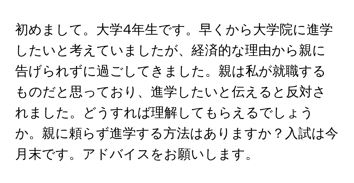 初めまして。大学4年生です。早くから大学院に進学したいと考えていましたが、経済的な理由から親に告げられずに過ごしてきました。親は私が就職するものだと思っており、進学したいと伝えると反対されました。どうすれば理解してもらえるでしょうか。親に頼らず進学する方法はありますか？入試は今月末です。アドバイスをお願いします。