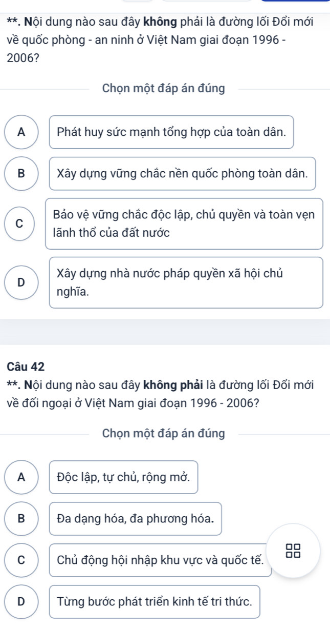 Nội dung nào sau đây không phải là đường lối Đổi mới
về quốc phòng - an ninh ở Việt Nam giai đoạn 1996 -
2006?
Chọn một đáp án đúng
A Phát huy sức mạnh tổng hợp của toàn dân.
B Xây dựng vững chắc nền quốc phòng toàn dân.
Bảo vệ vững chắc độc lập, chủ quyền và toàn vẹn
C lãnh thổ của đất nước
D Xây dựng nhà nước pháp quyền xã hội chủ
nghĩa.
Câu 42
**. Nội dung nào sau đây không phải là đường lối Đổi mới
về đối ngoại ở Việt Nam giai đoạn 1996 - 2006?
Chọn một đáp án đúng
A Độc lập, tự chủ, rộng mở.
B Đa dạng hóa, đa phương hóa.
□□
C Chủ động hội nhập khu vực và quốc tế.
D Từng bước phát triển kinh tế tri thức.