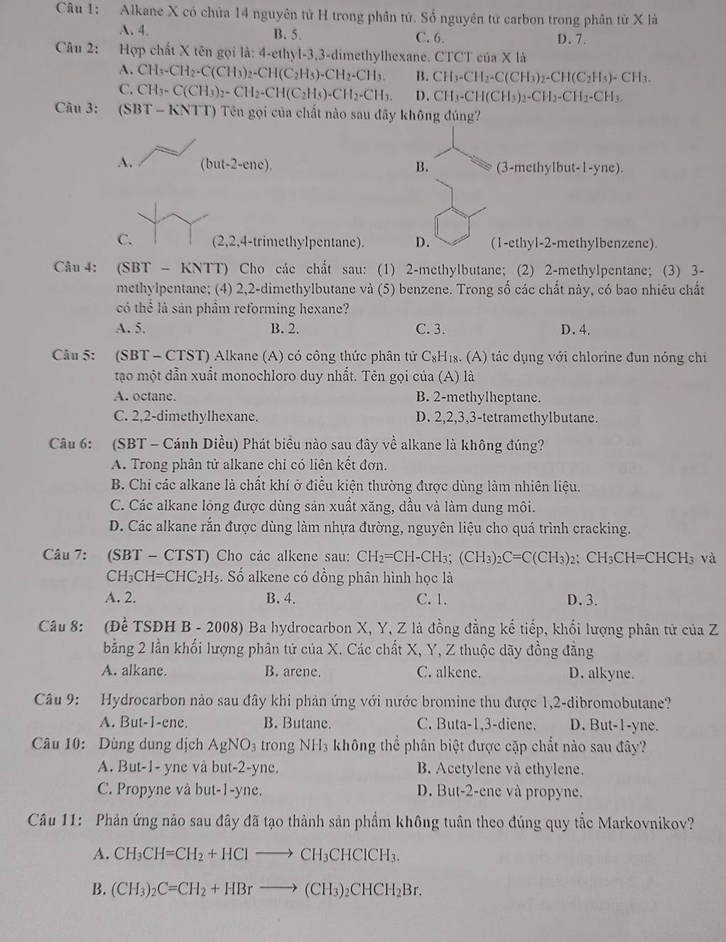 Alkane X có chứa 14 nguyên tử H trong phân tử. Số nguyên tử carbon trong phân tử X là
A. 4. B. 5. C. 6. D. 7.
Câu 2: Hợp chất X tên gọi là: 4-ethyl-3,3-dimethylhexane. CTCT của X là
A. CH_3-CH_2-C(CH_3)_2-CH(C_2H_5)-CH_2-CH_3. B. CH_3-CH_2-C(CH_3)_2-CH(C_2H_5)-CH_3.
C. CH_3-C(CH_3)_2-CH_2-CH(C_2H_5)-CH_2-CH_3. D. CH_3-CH(CH_3)_2-CH_2-CH_2-CH_3.
Câu 3: (SBT-KNTT) Tên gọi của chất nào sau đây không đúng?
A. (but-2-cnc). B. (3-methylbut-1-yne).
C. (2,2,4-trimethylpentane). D. (1-ethyl-2-methylbenzene).
Câu 4: (SBT- KN (TT) Cho các chất sau: (1) 2-methylbutane; (2) 2-methylpentane; (3) 3-
methylpentane; (4) 2,2-dimethylbutane và (5) benzene. Trong số các chất này, có bao nhiêu chất
có thể là sản phầm reforming hexane?
A. 5. B. 2. C. 3. D. 4.
Câu 5: (SBT - CTST) Alkane (A) có công thức phân tử C_8F Hs. (A) tác dụng với chlorine đun nóng chỉ
tạo một dẫn xuất monochloro duy nhất. Tên gọi của (A) là
A. octane. B. 2-methylheptane.
C. 2,2-dimethylhexane. D. 2,2,3,3-tetramethylbutane.
Câu 6: (SBT - Cánh Diều) Phát biểu nào sau đây về alkane là không đúng?
A. Trong phân tử alkane chi có liên kết đơn.
B. Chi các alkane là chất khí ở điều kiện thường được dùng làm nhiên liệu.
C. Các alkane lỏng được dùng sản xuất xăng, dầu và làm dung môi.
D. Các alkane rắn được dùng làm nhựa đường, nguyên liệu cho quá trình cracking.
Câu 7: (SBT - CTST) Cho các alkene sau: CH_2=CH-CH_3;(CH_3)_2C=C(CH_3)_2;CH_3CH=CHCH_3 và
CH_3CH=CHC_2H_5 S. Số alkene có đồng phân hình học là
A. 2. B.4. C. 1. D. 3.
Câu 8: (Đề TSĐH B - 2008) Ba hydrocarbon X, Y, Z là đồng đẳng kế tiếp, khối lượng phân tử của Z
bằng 2 lần khối lượng phân tử của X. Các chất X, Y, Z thuộc dãy đồng đẳng
A. alkane. B. arene. C. alkene. D. alkyne.
Câu 9: Hydrocarbon nào sau đây khi phản ứng với nước bromine thu được 1,2-dibromobutane?
A. But-1-ene. B. Butane. C. Buta-1,3-diene. D. But-1-yne.
Câu 10: Dùng dung dịch AgNO_3 trong NH3 không thể phân biệt được cặp chất nào sau đây?
A. But-1- yne và but-2-yne. B. Acetylene và ethylene.
C. Propyne và but-1-yne. D. But-2-ene và propyne.
Câu 11: Phản ứng nào sau đây đã tạo thành sản phầm không tuân theo đúng quy tắc Markovnikov?
A. CH_3CH=CH_2+HClto CH_3CHClCH_3.
B. (CH_3)_2C=CH_2+HBrto (CH_3)_2CHCH_2Br.