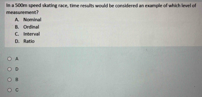 In a 500m speed skating race, time results would be considered an example of which level of
measurement?
A. Nominal
B. Ordinal
C. Interval
D. Ratio
A
D
B
C