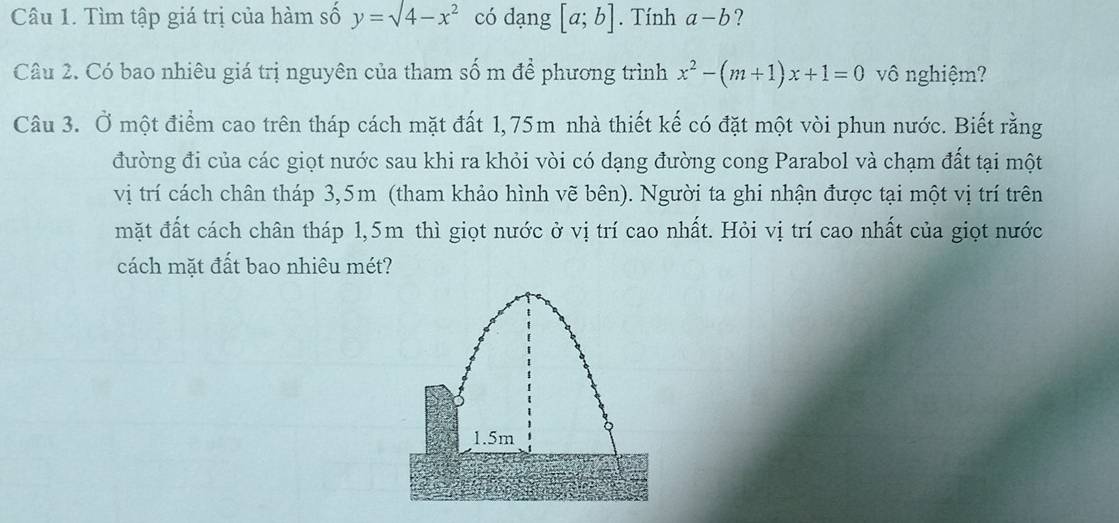 Tìm tập giá trị của hàm số y=sqrt(4-x^2) có dạng [a;b]. Tính a-b ? 
Câu 2. Có bao nhiêu giá trị nguyên của tham số m để phương trình x^2-(m+1)x+1=0 vô nghiệm? 
Câu 3. Ở một điểm cao trên tháp cách mặt đất 1,75m nhà thiết kế có đặt một vòi phun nước. Biết rằng 
đường đi của các giọt nước sau khi ra khỏi vòi có dạng đường cong Parabol và chạm đất tại một 
vị trí cách chân tháp 3,5m (tham khảo hình vẽ bên). Người ta ghi nhận được tại một vị trí trên 
mặt đất cách chân tháp 1,5m thì giọt nước ở vị trí cao nhất. Hỏi vị trí cao nhất của giọt nước 
cách mặt đất bao nhiêu mét?
1.5m