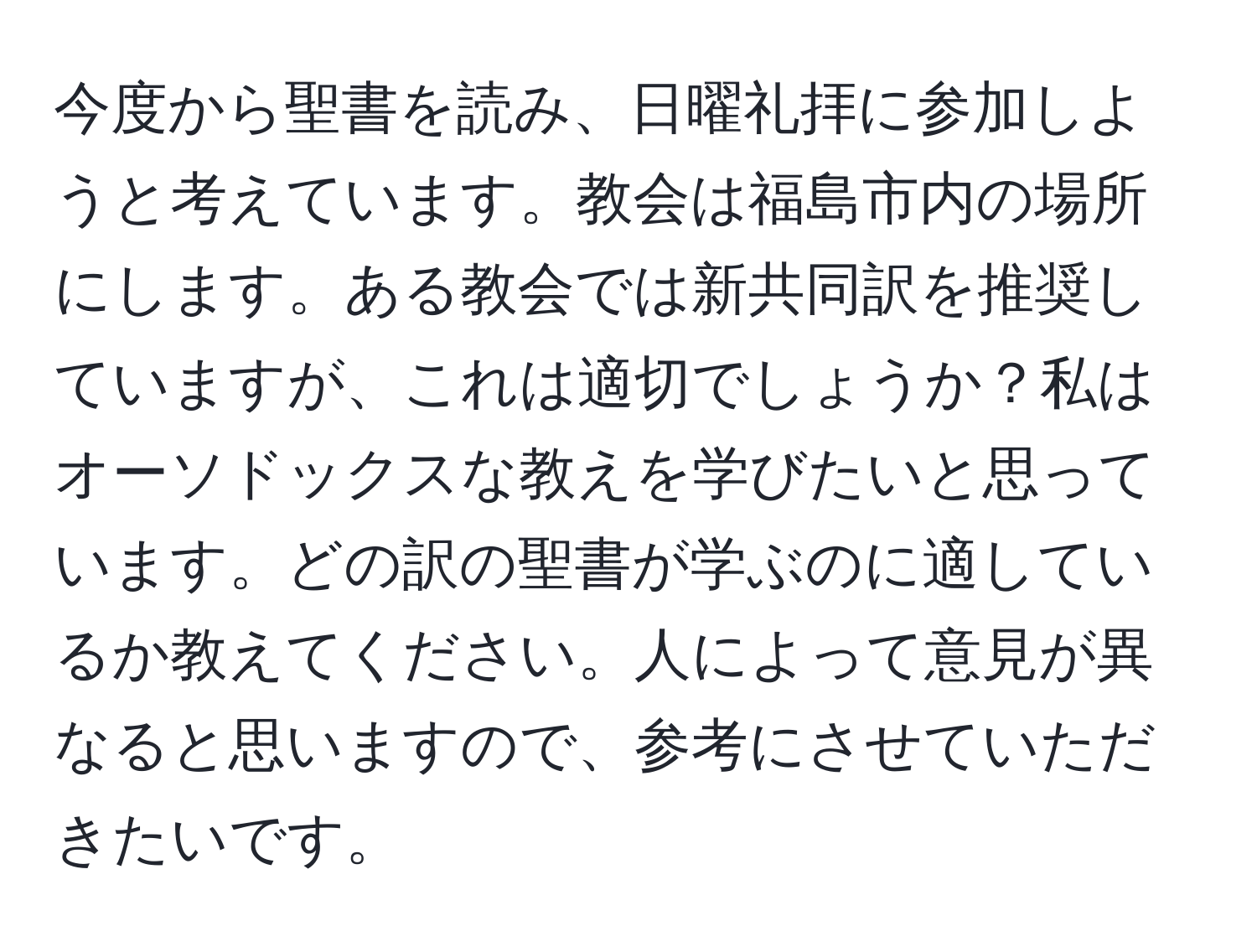 今度から聖書を読み、日曜礼拝に参加しようと考えています。教会は福島市内の場所にします。ある教会では新共同訳を推奨していますが、これは適切でしょうか？私はオーソドックスな教えを学びたいと思っています。どの訳の聖書が学ぶのに適しているか教えてください。人によって意見が異なると思いますので、参考にさせていただきたいです。